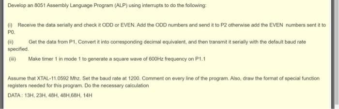Develop an 8051 Assembly Language Program (ALP) using interrupts to do the following:
() Receive the data serially and check it ODD or EVEN. Add the ODD numbers and send it to P2 otherwise add the EVEN numbers sent it to
PO.
(ii)
specified.
Get the data from P1, Convert it into corresponding decimal equivalent, and then transmit it serially with the default baud rate
(i)
Make timer 1 in mode 1 to generate a square wave of 600Hz frequency on P1.1
Assume that XTAL-11.0592 Mhz. Set the baud rate at 1200. Comment on every line of the program. Also, draw the format of special function
registers needed for this program, Do the necessary calculation
DATA: 13H, 23H, 48H, 48H. 68н, 14Н
