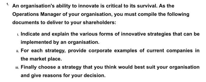 1. An organisation's ability to innovate is critical to its survival. As the
Operations Manager of your organisation, you must compile the following
documents to deliver to your shareholders:
1. Indicate and explain the various forms of innovative strategies that can be
implemented by an organisation.
I. For each strategy, provide corporate examples of current companies in
the market place.
. Finally choose a strategy that you think would best suit your organisation
and give reasons for your decision.
