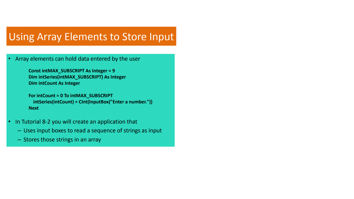 Using Array Elements to Store Input
Array elements can hold data entered by the user
Const intMAX_SUBSCRIPT As Integer = 9
Dim intSeries(intMAX_SUBSCRIPT) As Integer
Dim intCount As Integer
For intCount = 0 To intMAX_SUBSCRIPT
intSeries(intCount) = CInt(InputBox("Enter a number."))
Next
In Tutorial 8-2 you will create an application that
- Uses input boxes to read a sequence of strings as input
- Stores those strings in an array
