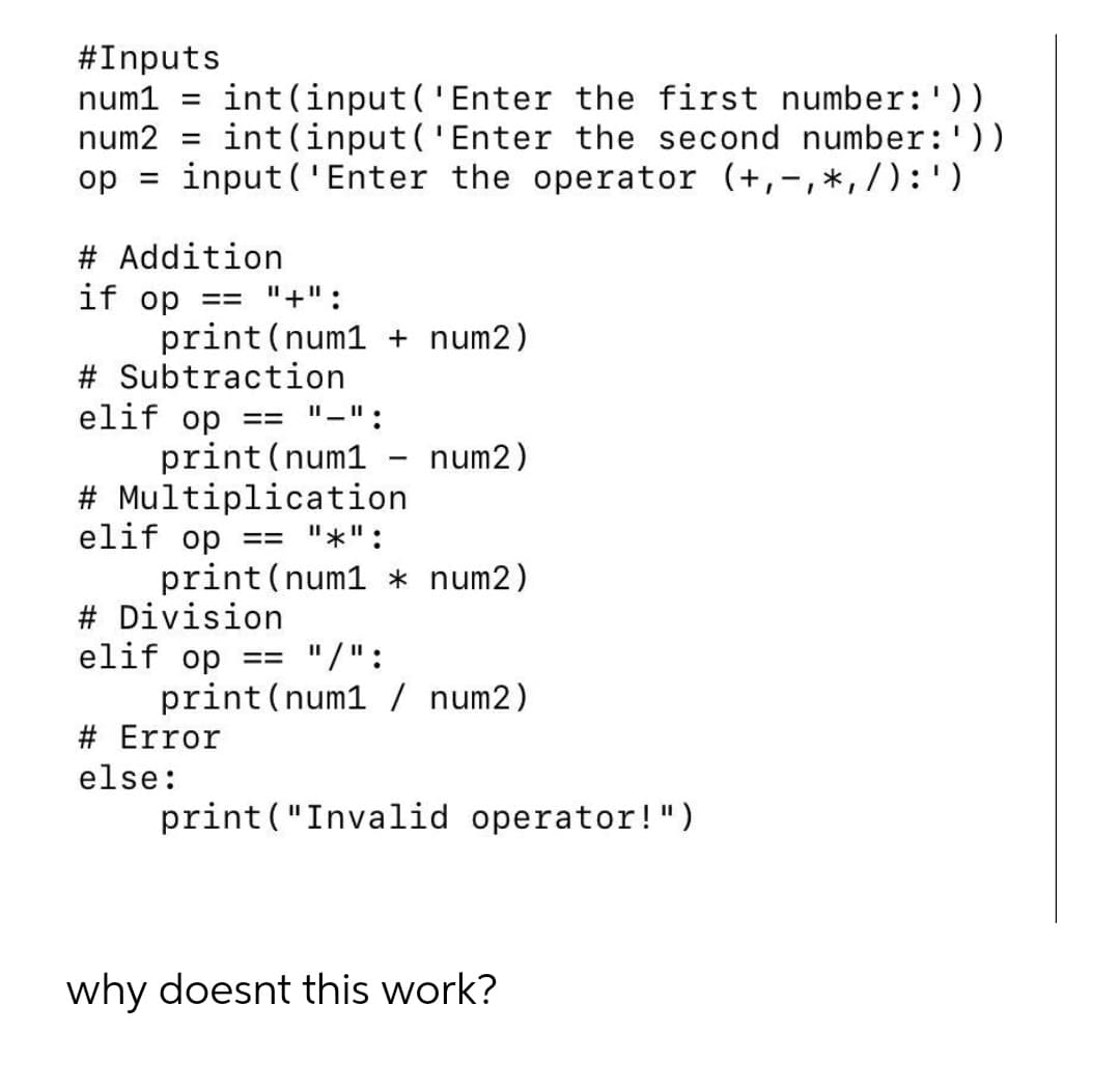 #Inputs
int(input('Enter the first number:'))
int(input (' Enter the second number:'))
op = input('Enter the operator (+,-,*,/):')
num1
%D
num2
%3D
# Addition
if op
print (num1 + num2)
# Subtraction
elif op
print (num1
# Multiplication
elif op == "*":
print (num1 * num2)
# Division
elif op
print(num1 / num2)
== "+" :
"-":
==
num2)
== "/":
# Error
else:
print ("Invalid operator!")
why doesnt this work?
