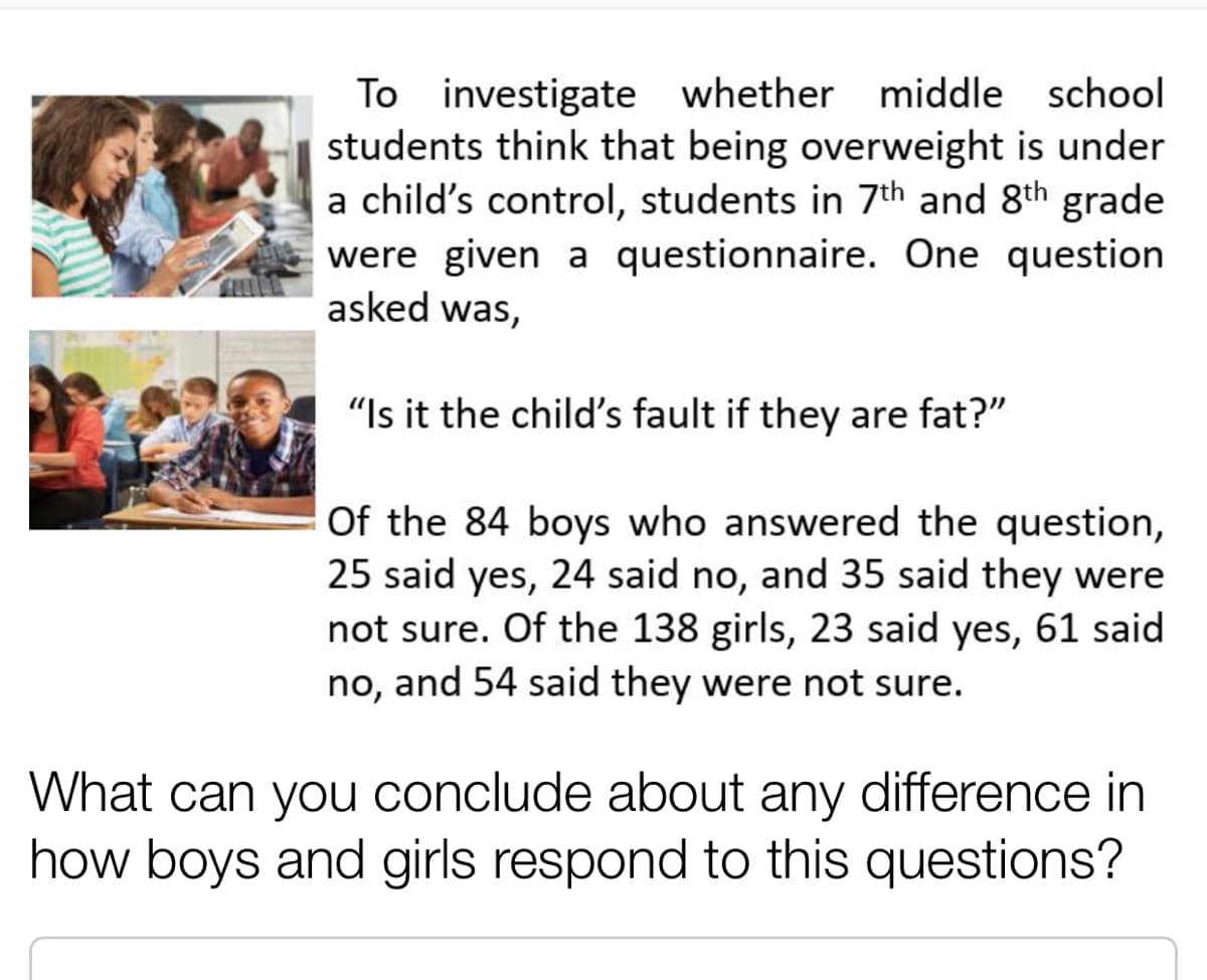 To investigate whether middle school
students think that being overweight is under
a child's control, students in 7th and 8th grade
were given a questionnaire. One question
asked was,
"Is it the child's fault if they are fat?"
Of the 84 boys who answered the question,
25 said yes, 24 said no, and 35 said they were
not sure. Of the 138 girls, 23 said yes, 61 said
no, and 54 said they were not sure.
What can you conclude about any difference in
how boys and girls respond to this questions?
