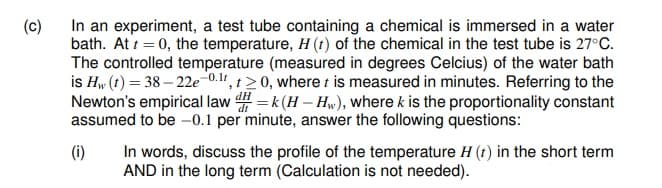 (c)
In an experiment, a test tube containing a chemical is immersed in a water
bath. At t = 0, the temperature, H (t) of the chemical in the test tube is 27°C.
The controlled temperature (measured in degrees Celcius) of the water bath
is Hw (t) = 38 – 22e-0.11, t> 0, where t is measured in minutes. Referring to the
Newton's empirical law = k (H – Hw), where k is the proportionality constant
assumed to be -0.1 per minute, answer the following questions:
In words, discuss the profile of the temperature H (t) in the short term
AND in the long term (Calculation is not needed).
(i)
