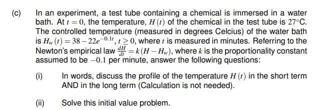 (c)
In an experiment, a test tube containing a chemical is immersed in a water
bath. At t = 0, the temperature, H (t) of the chemical in the test tube is 27°C.
The controlled temperature (measured in degrees Celcius) of the water bath
is Hw (t) = 38 – 22e-0.1, t>0, where t is measured in minutes. Referring to the
Newton's empirical law dH = k (H – H„), where k is the proportionality constant
assumed to be -0.1 per minute, answer the following questions:
In words, discuss the profile of the temperature H (t) in the short term
AND in the long term (Calculation is not needed).
(i)
(ii)
Solve this initial value problem.
