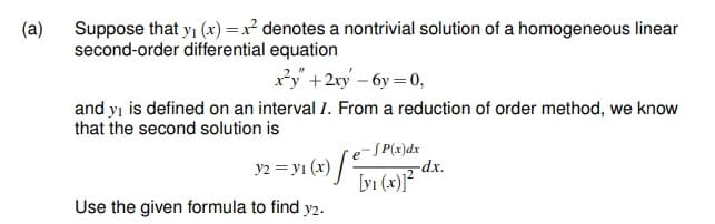 Suppose that yi (x) =x² denotes a nontrivial solution of a homogeneous linear
second-order differential equation
(a)
xy" +2ry – 6y = 0,
and yı is defined on an interval 1. From a reduction of order method, we know
that the second solution is
- SP(x)dx
-dx.
[yi (x)]²
e
y2 = yı (x) /
Use the given formula to find y2.
