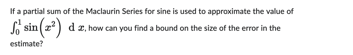 If a partial sum of the Maclaurin Series for sine is used to approximate the value of
1
sin (x²
(²) da, how can you find a bound on the size of the error in the
estimate?