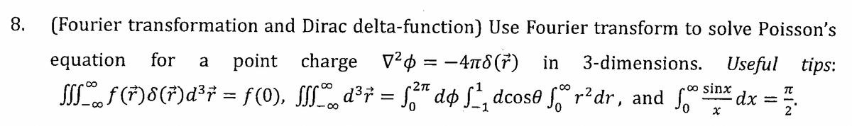 8.
(Fourier transformation and Dirac delta-function) Use Fourier transform to solve Poisson's
3-dimensions. Useful tips:
equation for a point charge V² = −4nd(r) in
-4πδ
∞
·2π
oo sinx
ƒſſ‰ƒ (†)8(†)d³7 = ƒ(0), ƒſſ‰d³† = ƒ²¹ dø ƒ¹₁ dcose ſºr² dr, and ſ dx
-1
X
-
T
2
■
