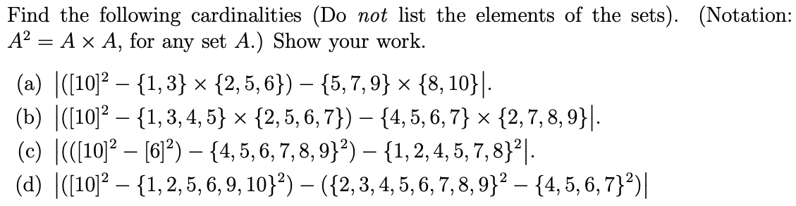 Find the following cardinalities (Do not list the elements of the sets). (Notation:
A² = A × A, for any set A.) Show your work.
(a) ([10]² - {1,3} × {2, 5, 6}) — {5,7,9} × {8, 10}|.
-
(b) ([10]2 {1,3,4,5} × {2, 5, 6, 7}) — {4, 5, 6, 7} × {2,7,8,9}|.
-
(c) |(([10]²[6]²) - {4, 5, 6, 7, 8, 9}²) - {1, 2, 4, 5, 7,8}².
(d) |([10]² - {1,2,5, 6, 9, 10}²) – ({2, 3, 4, 5, 6, 7, 8, 9)² – {4, 5, 6, 7}²)|