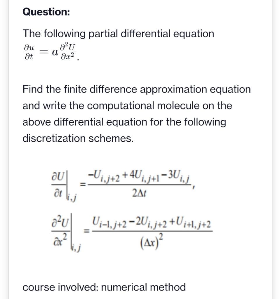 Question:
The following partial differential equation
a²U
əx².
ди
Ət
=
α
Find the finite difference approximation equation
and write the computational molecule on the
above differential equation for the following
discretization schemes.
au _−U¡‚j+2 +4Ui, j+1−3U¡‚j‚
at
2At
32-47/7
=
=
Ui-1, j+2-2U₁,j+2 +Ui+l₁j+2
(Ax)²
course involved: numerical method