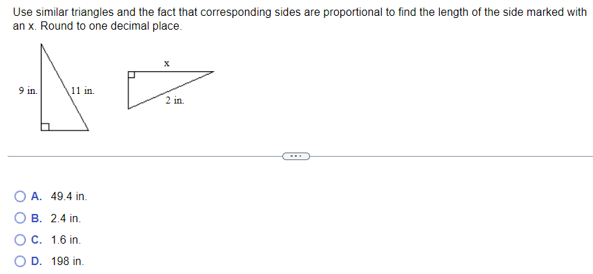 Use similar triangles and the fact that corresponding sides are proportional to find the length of the side marked with
an x. Round to one decimal place.
9 in.
11 in.
O A. 49.4 in.
O B. 2.4 in.
O C. 1.6 in.
D. 198 in.
X
2 in.