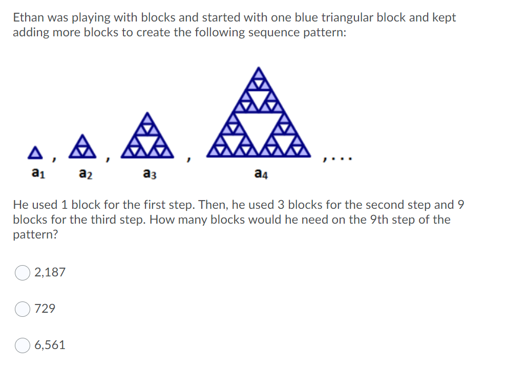 Ethan was playing with blocks and started with one blue triangular block and kept
adding more blocks to create the following sequence pattern:
A , A,
a1
a2
аз
a4
He used 1 block for the first step. Then, he used 3 blocks for the second step and 9
blocks for the third step. How many blocks would he need on the 9th step of the
pattern?
O 2,187
729
6,561

