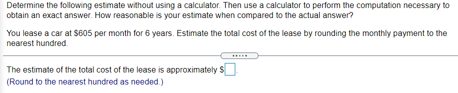 Determine the following estimate without using a calculator. Then use a calculator to perform the computation necessary to
obtain an exact answer. How reasonable is your estimate when compared to the actual answer?
You lease a car at $605 per month for 6 years. Estimate the total cost of the lease by rounding the monthly payment to the
nearest hundred.
.....
The estimate of the total cost of the lease is approximately $
(Round to the nearest hundred as needed.)
