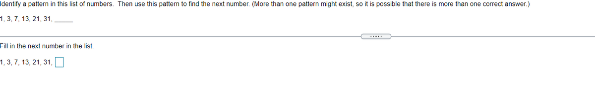 Identify a pattern in this list of numbers. Then use this pattern to find the next number. (More than one pattern might exist, so it is possible that there is more than one correct answer.)
1, 3, 7, 13, 21, 31, ,
.....
Fill in the next number in the list.
1, 3, 7, 13, 21, 31,
