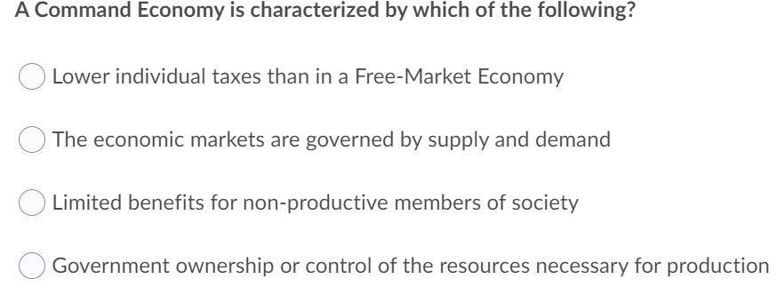 A Command Economy is characterized by which of the following?
Lower individual taxes than in a Free-Market Economy
The economic markets are governed by supply and demand
O Limited benefits for non-productive members of society
Government ownership or control of the resources necessary for production
