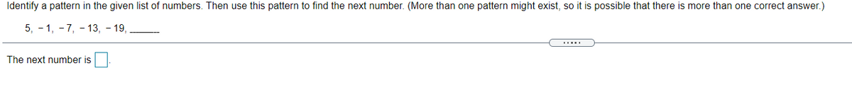 Identify a pattern in the given list of numbers. Then use this pattern to find the next number. (More than one pattern might exist, so it is possible that there is more than one correct answer.)
5, - 1, - 7, - 13, - 19,
The next number is
