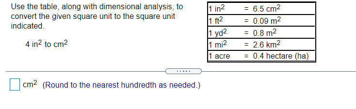Use the table, along with dimensional analysis, to
convert the given square unit to the square unit
indicated.
1 in2
1 ft2
1 yd2
1 mi2
= 6.5 cm2
= 0.09 m2
= 0.8 m2
4 in? to cm2
2.6 km2
1 acre
= 0.4 hectare (ha)
cm? (Round to the nearest hundredth as needed.)
