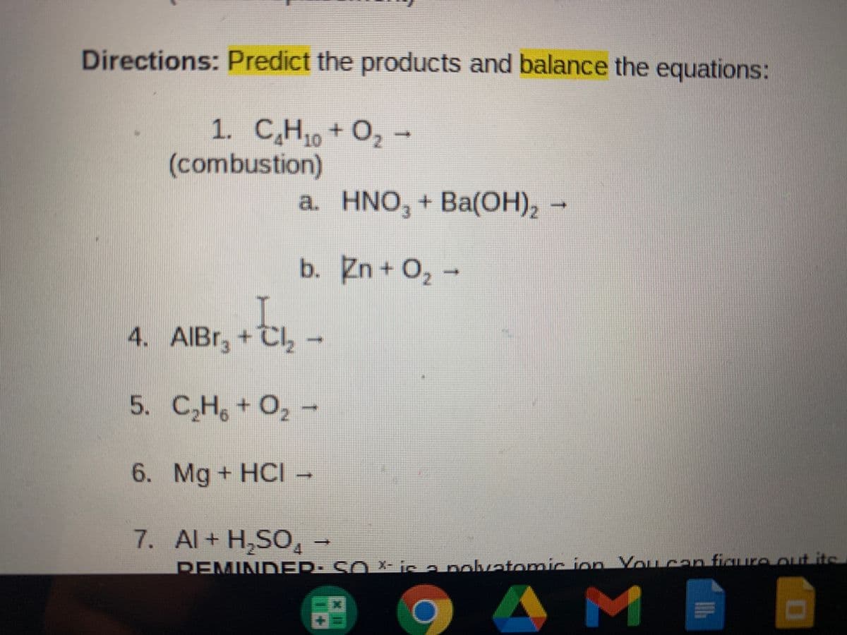Directions: Predict the products and balance the equations:
1. C̟H, + O, -
(combustion)
а. HNO, + Ba(оН), -
b. Zn + O, -
4. AIBR, +Cl
5. C,H, + O, -
6. Mg + HCI-
7. Al+ H,SO
DEMIND ER: SO X- ic a nokvatomic ion You can figure out its
AM

