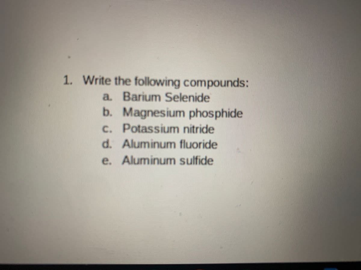 1. Write the following compounds:
a. Barium Selenide
b. Magnesium phosphide
c. Potassium nitride
d. Aluminum fluoride
e. Aluminum sulfide
