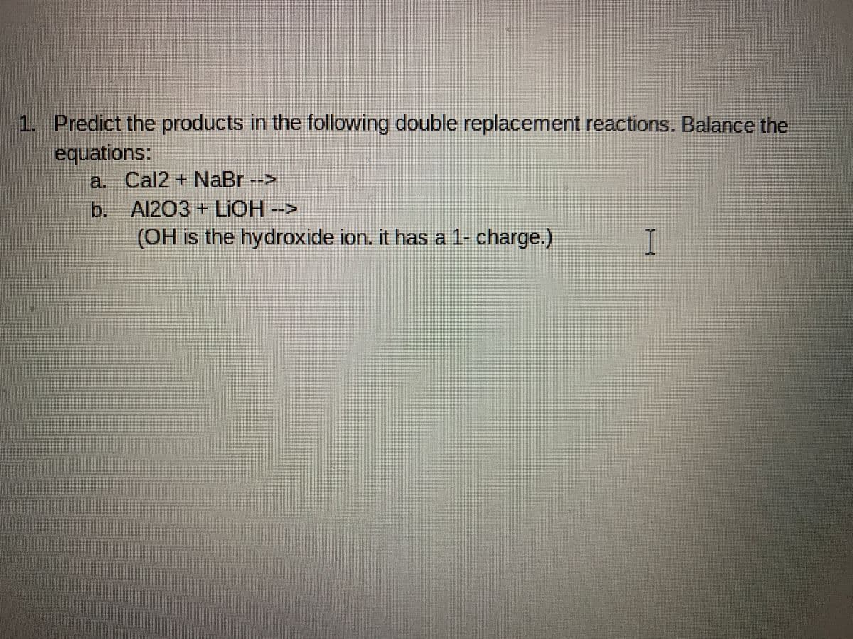 1. Predict the products in the following double replacement reactions. Balance the
equations:
a. Cal2+ NaBr -->
b. Al203+ LIOH -->
(OH is the hydroxide ion. it has a 1- charge.)
I
