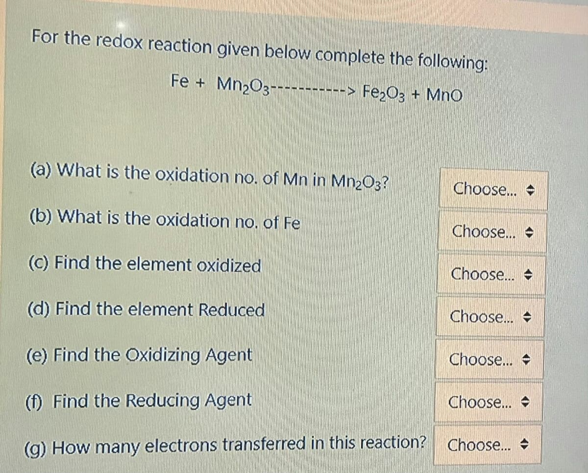 For the redox reaction given below complete the following:
Fe + Mn2O3-----------> Fe;O3 + MnO
(a) What is the oxidation no. of Mn in Mn2O3?
Choose..
(b) What is the oxidation no, of Fe
Choose.
(C) Find the element oxidized
Choose..
(d) Find the element Reduced
Choose..
(e) Find the Oxidizing Agent
Choose..
(f) Find the Reducing Agent
Choose...
(g) How many electrons transferred in this reaction?
Choose. +
