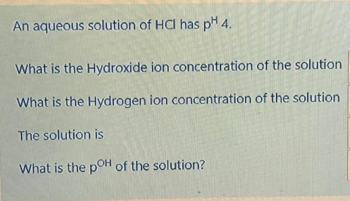 An aqueous solution of HCI has p 4.
What is the Hydroxide ion concentration of the solution
What is the Hydrogen ion concentration of the solution
The solution is
What is the pOH of the solution?
