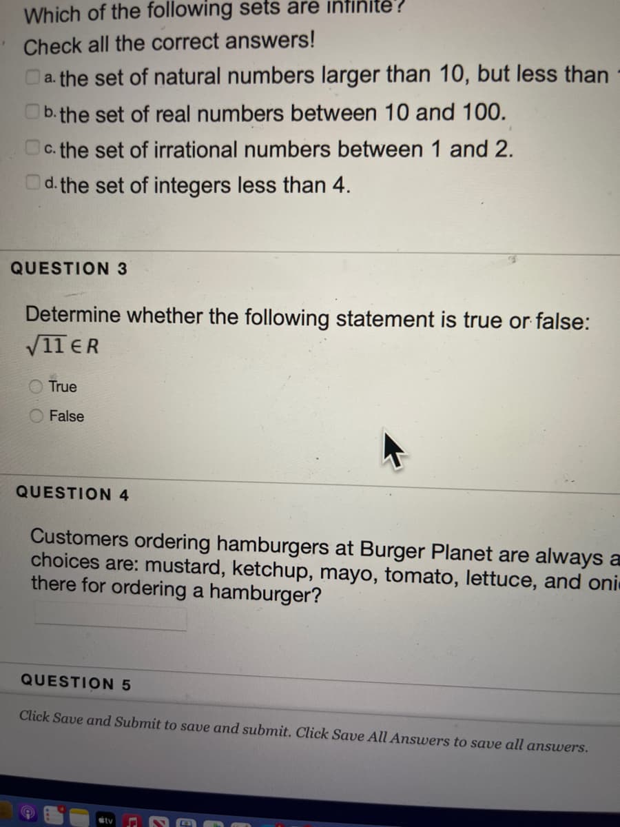 Which of the following sets are infinite?
Check all the correct answers!
a. the set of natural numbers larger than 10, but less than
b.the set of real numbers between 10 and 100.
Oc. the set of irrational numbers between 1 and 2.
Od. the set of integers less than 4.
QUESTION 3
Determine whether the following statement is true or false:
V11 ER
True
False
QUESTION 4
Customers ordering hamburgers at Burger Planet are always a
choices are: mustard, ketchup, mayo, tomato, lettuce, and oni
there for ordering a hamburger?
QUESTION 5
Click Save and Submit to save and submit. Click Save All Answers to save all answers.
sty
