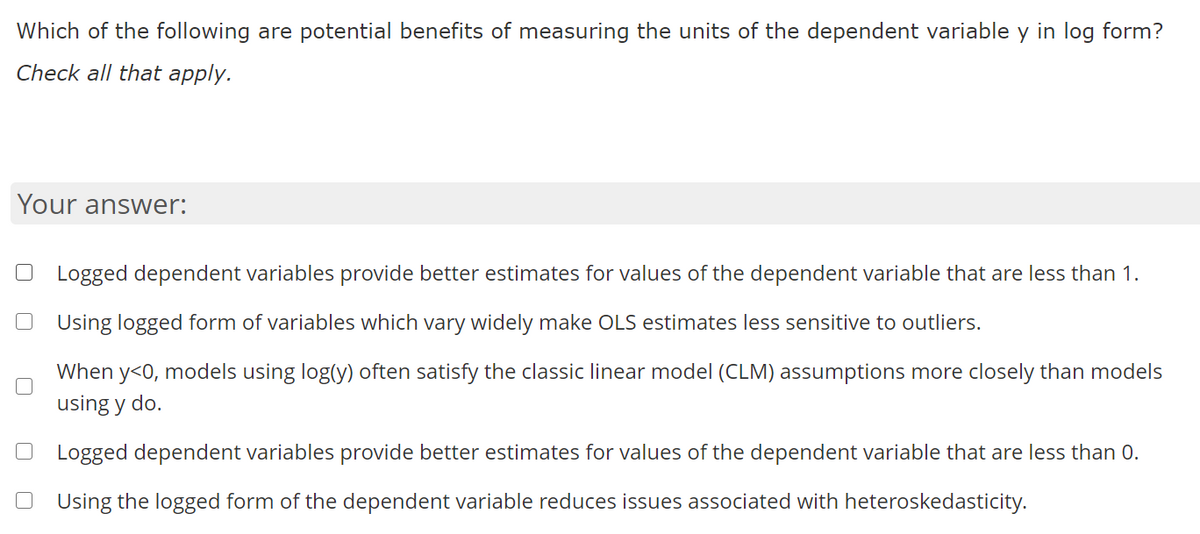 Which of the following are potential benefits of measuring the units of the dependent variable y in log form?
Check all that apply.
Your answer:
Logged dependent variables provide better estimates for values of the dependent variable that are less than 1.
Using logged form of variables which vary widely make OLS estimates less sensitive to outliers.
When y<0, models using log(y) often satisfy the classic linear model (CLM) assumptions more closely than models
using y do.
Logged dependent variables provide better estimates for values of the dependent variable that are less than 0.
Using the logged form of the dependent variable reduces issues associated with heteroskedasticity.
