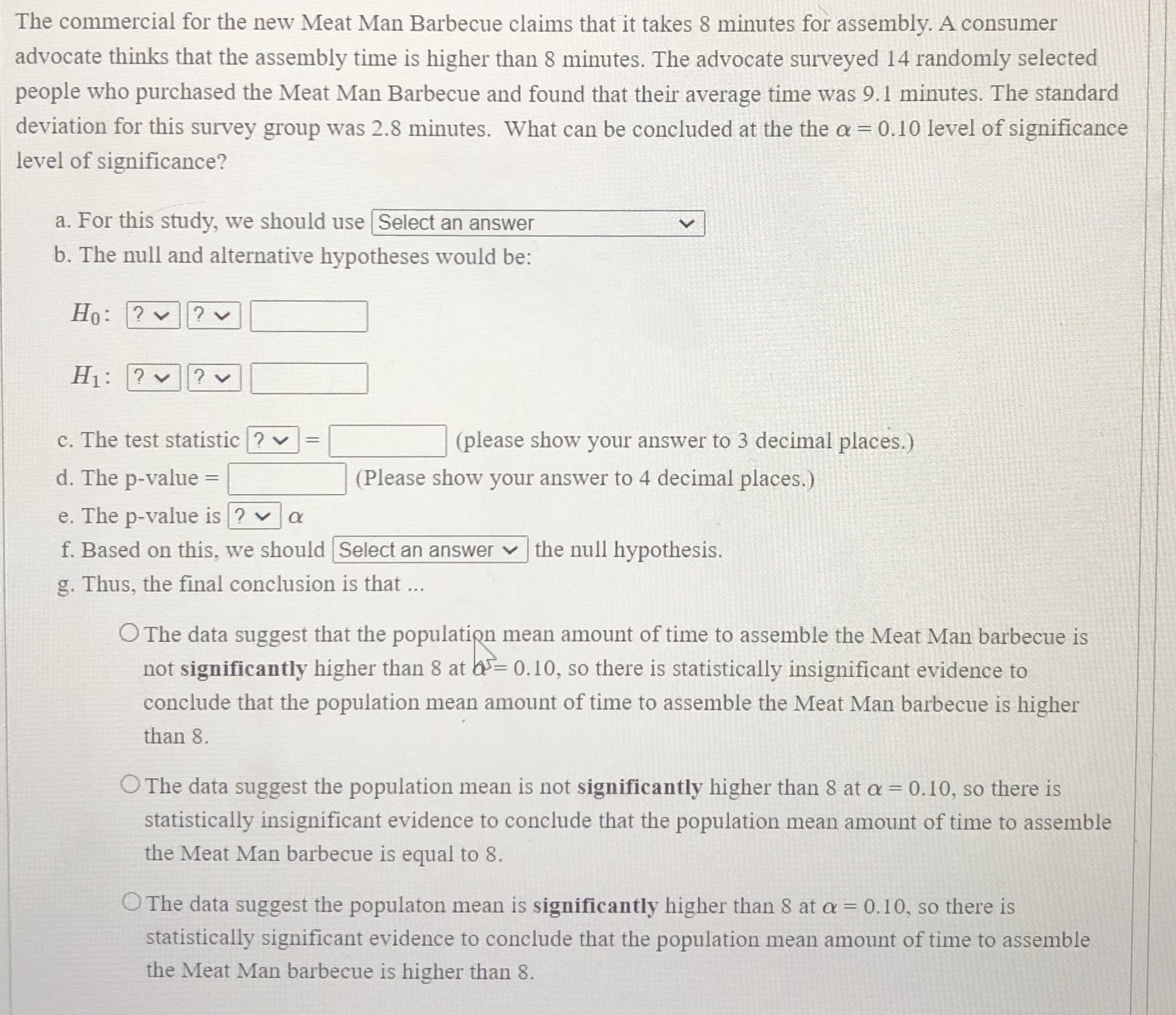 The commercial for the new Meat Man Barbecue claims that it takes 8 minutes for assembly. A consumer
advocate thinks that the assembly time is higher than 8 minutes. The advocate surveyed 14 randomly selected
people who purchased the Meat Man Barbecue and found that their average time was 9.1 minutes. The standard
deviation for this survey group was 2.8 minutes. What can be concluded at the the a = 0.10 level of significance
level of significance?
a. For this study, we should use Select an answer
b. The null and alternative hypotheses would be:
Ho: ? ? v
H1: ? v
?
c. The test statistic ? v
(please show your answer to 3 decimal places.)
%3D
