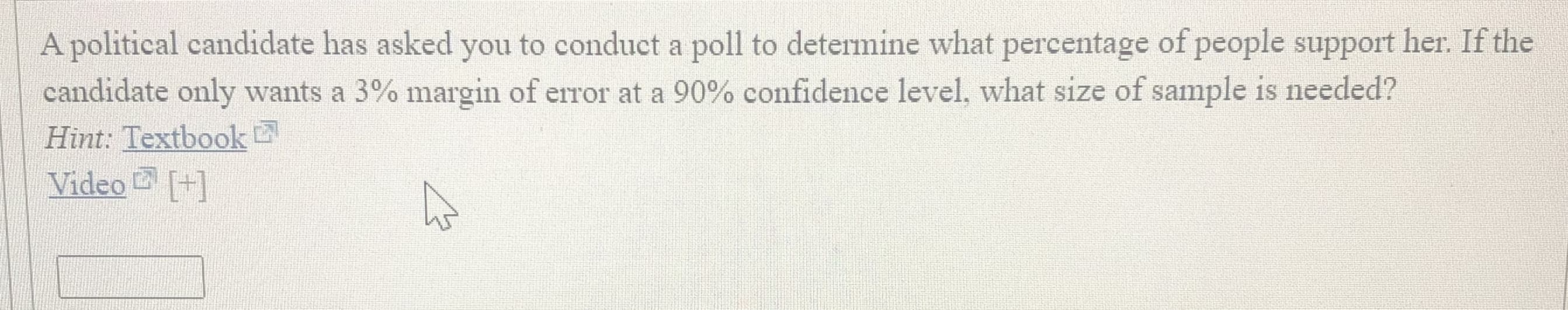 olitical candidate has asked you to conduct a poll to determine what percentage of people suppo
didate only wants a 3% margin of error at a 90% confidence level, what size of sample is neede
nt: Textbook
deo [+]
