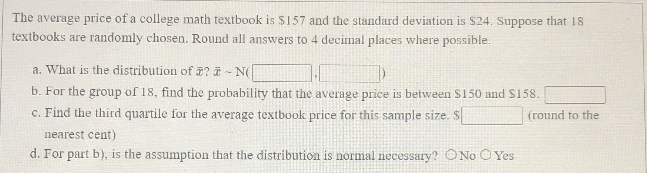 The average price of a college math textbook is $157 and the standard deviation is S24. Suppose that 18
textbooks are randomly chosen. Round all answers to 4 decimal places where possible.
a. What is the distribution of ? - NC
b. For the group of 18, find the probability that the average price is between S150 and $158.
c. Find the third quartile for the average textbook price for this sample size. S
(round to the
nearest cent)
d. For part b), is the assumption that the distribution is normal necessary? ONo O Yes
