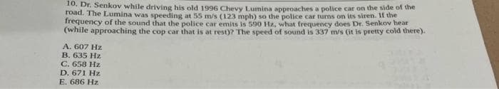 10. Dr. Senkov while driving his old 1996 Chevy Lumina approaches a police car on the side of the
road. The Lumina was speeding at 55 m/s (123 mph) so the police car turns on its siren. If the
frequency of the sound that the police car emits is 590 Hz, what frequency does Dr. Senkov hear
(while approaching the cop car that is at rest)? The speed of sound is 337 m/s (it is pretty cold there).
A. 607 Hz
B. 635 Hz
C. 658 Hz
D. 671 Hz
E. 686 Hz
