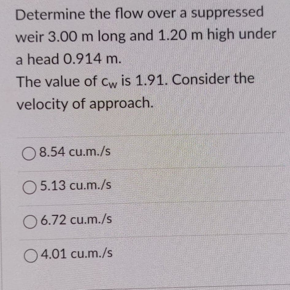 Determine the flow over a suppressed
weir 3.00 m long and 1.20 m high under
a head 0.914 m.
The value of Cw is 1.91. Consider the
velocity of approach.
8.54 cu.m./s
O 5.13 cu.m./s
O 6.72 cu.m./s
O4.01 cu.m./s
