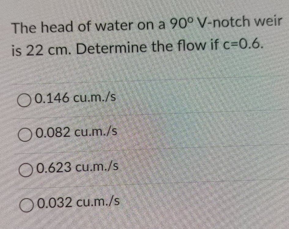 The head of water on a 90° V-notch weir
is 22 cm. Determine the flow if c=0.6.
O 0.146 cu.m./s
0.082 cu.m./s
O0.623 cu.m./s
O0.032 cu.m./s
