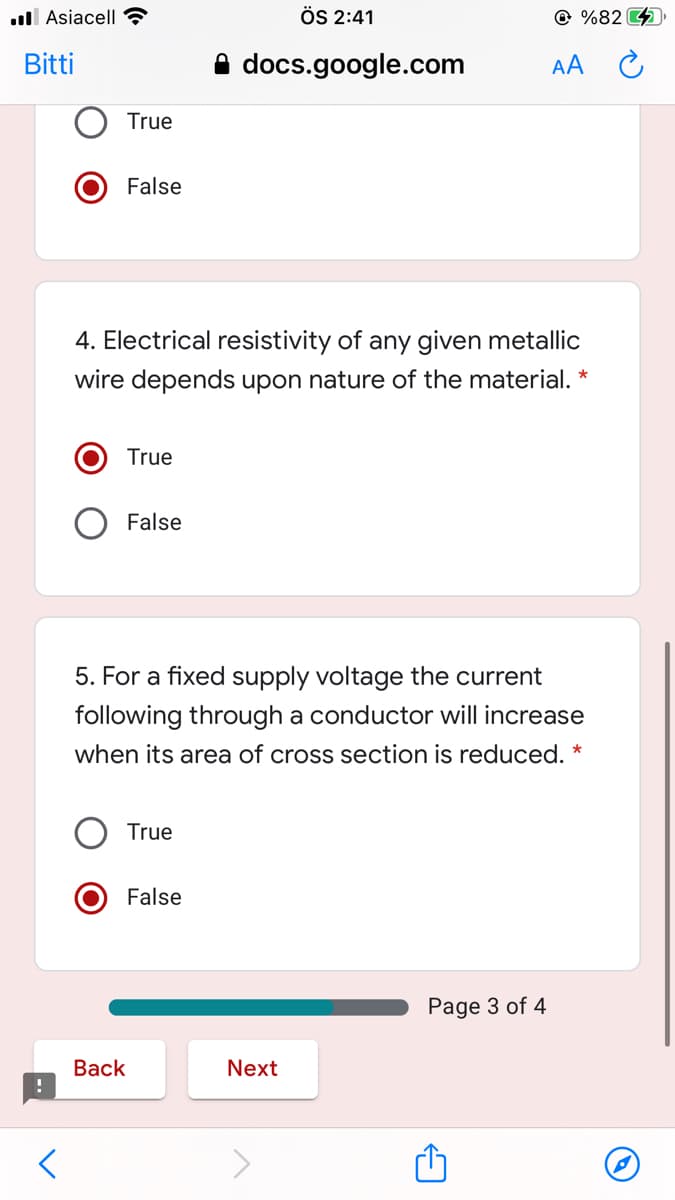 ll Asiacell ?
ÖS 2:41
@ %82 )
Bitti
A docs.google.com
AA
True
False
4. Electrical resistivity of any given metallic
wire depends upon nature of the material. *
True
False
5. For a fixed supply voltage the current
following through a conductor will increase
when its area of cross section is reduced. *
True
False
Page 3 of 4
Вack
Next
