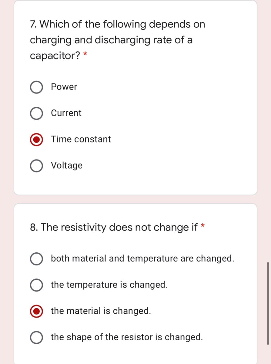 7. Which of the following depends on
charging and discharging rate of a
capacitor? *
Power
Current
Time constant
O Voltage
8. The resistivity does not change if
*
O both material and temperature are changed.
the temperature is changed.
the material is changed.
the shape of the resistor is changed.
