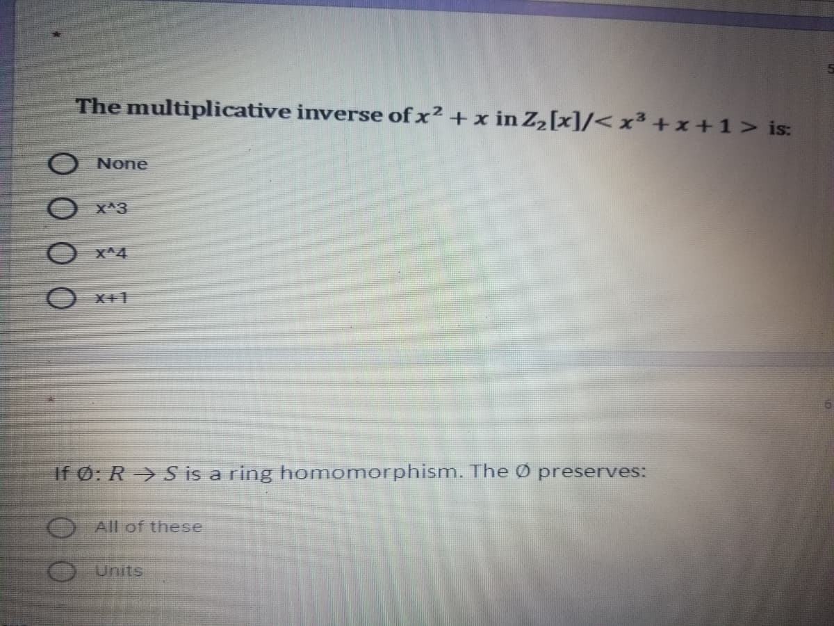 The multiplicative inverse of x² + x in Z2[x]/< x³ + x+1> is:
None
X^3
X^4
X+1
If Ø: R-> S is a ring homomorphism. The Ø preserves:
O All of these
Units

