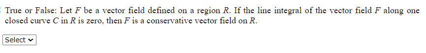 True or False: Let F be a vector field defined on a region R. If the line integral of the vector field F along one
closed curve C in R is zero, then F is a conservative vector field on R.
Select