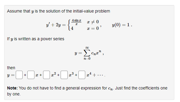 Assume that y is the solution of the initial-value problem
S
If y is written as a power series
then
y =
+
y' + 2y =
x +
x² +
4 sin z
y =
+
x = 0
x = 0'
7 0
>
y(0) = 1.
Note: You do not have to find a general expression for cn. Just find the coefficients one
by one.
