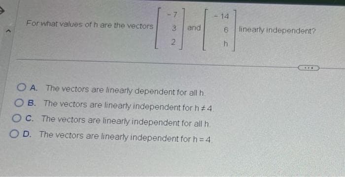 For what values of h are the vectors
7
3
2
and
OA. The vectors are linearly dependent for all h.
OB. The vectors are linearly independent for h#4.
OC. The vectors are linearly independent for all h.
OD. The vectors are linearly independent for h=4₁
14
6 linearly independent?
h
***
