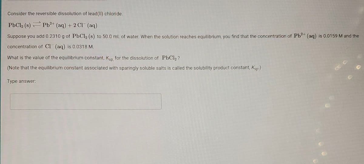 Consider the reversible dissolution of lead(II) chloride.
PbCl₂ (s)
Pb²+ (aq) + 2Cl(aq)
Suppose you add 0.2310 g of PbCl₂ (s) to 50.0 mL of water. When the solution reaches equilibrium, you find that the concentration of Pb²+ (aq) is 0.0159 M and the
concentration of Cl(aq) is 0.0318 M.
What is the value of the equilibrium constant, Ksp, for the dissolution of PbCl2?
(Note that the equilibrium constant associated with sparingly soluble salts is called the solubility product constant, Ksp.)
Type answer: