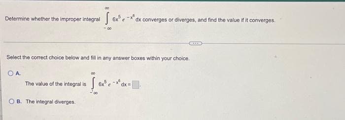 Determine whether the improper integral 6x³ e
Select the correct choice below and fill in any answer boxes within your choice.
OA.
00
The value of the integral is 6x³ e-*³ dx =
-00
OB. The integral diverges.
dx converges or diverges, and find the value if it converges.
www
