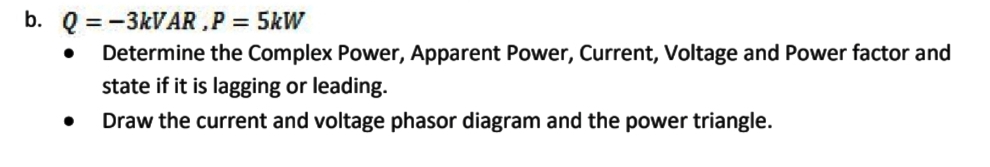 b. Q = -3KVAR ,P = 5kW
Determine the Complex Power, Apparent Power, Current, Voltage and Power factor and
state if it is lagging or leading.
Draw the current and voltage phasor diagram and the power triangle.
