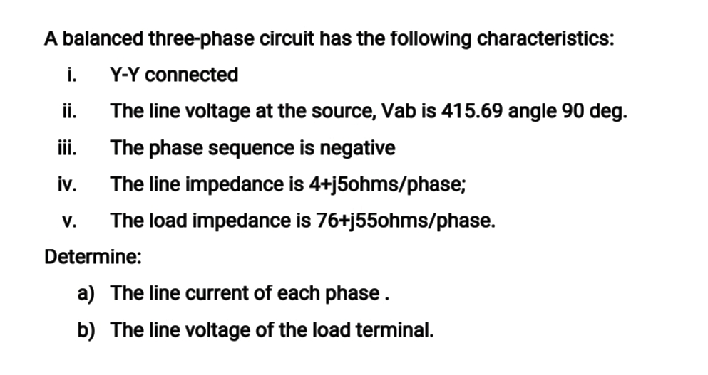 A balanced three-phase circuit has the following characteristics:
i.
Y-Y connected
ii.
The line voltage at the source, Vab is 415.69 angle 90 deg.
ii.
The phase sequence is negative
iv.
The line impedance is 4+j5ohms/phase;
V.
The load impedance is 76+j55ohms/phase.
Determine:
a) The line current of each phase.
b) The line voltage of the load terminal.
