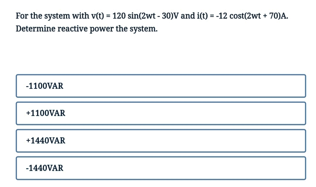 For the system with v(t) = 120 sin(2wt - 30)V and i(t) = -12 cost(2wt + 70)A.
Determine reactive power the system.
-1100VAR
+1100VAR
+1440VAR
-1440VAR
