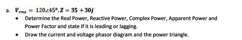 a. Vrms
= 12045°, Z = 35 +30j'
Determine the Real Power, Reactive Power, Complex Power, Apparent Power and
Power Factor and state if it is leading or lagging.
Draw the current and voltage phasor diagram and the power triangle.
