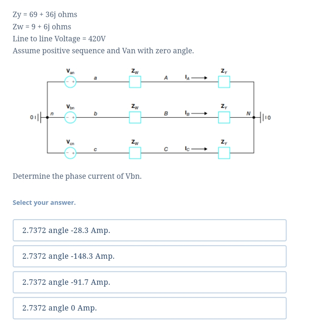 Ży = 69 + 36j ohms
Zw = 9 + 6j ohms
Line to line Voltage = 420V
Assume positive sequence and Van with zero angle.
V
Zw
Zy
an
A
Von
Zw
Zy
01
B
Ven
Zw
Zy
Determine the phase current of Vbn.
Select your answer.
2.7372 angle -28.3 Amp.
2.7372 angle -148.3 Amp.
2.7372 angle -91.7 Amp.
2.7372 angle 0 Amp.
