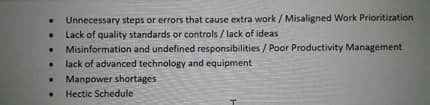 Unnecessary steps or errors that cause extra work / Misaligned Work Prioritization
Lack of quality standards or controls / lack of ideas
Misinformation and undefined responsibilities / Poor Productivity Management
lack of advanced technology and equipment
Manpower shortages
Hectic Schedule
