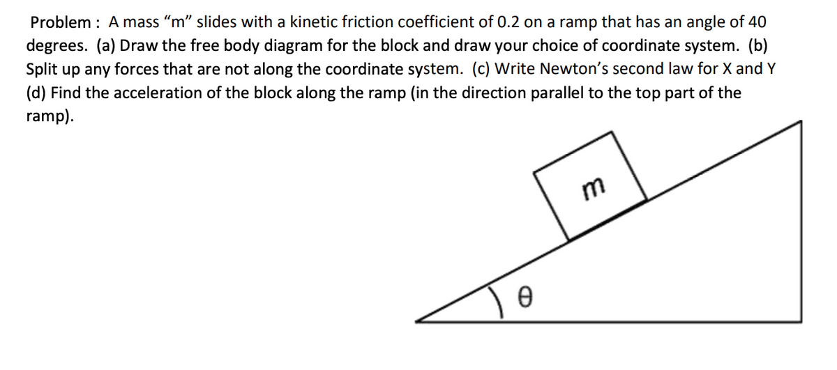 Problem : Amass “m" slides with a kinetic friction coefficient of 0.2 on a ramp that has an angle of 40
degrees. (a) Draw the free body diagram for the block and draw your choice of coordinate system. (b)
Split up any forces that are not along the coordinate system. (c) Write Newton's second law for X and Y
(d) Find the acceleration of the block along the ramp (in the direction parallel to the top part of the
ramp).
m
