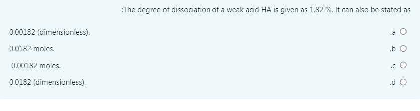 :The degree of dissociation of a weak acid HA is given as 1.82 %. It can also be stated as
0.00182 (dimensionless).
.a O
0.0182 moles.
.b O
0.00182 moles.
.c O
0.0182 (dimensionless).
.d O
