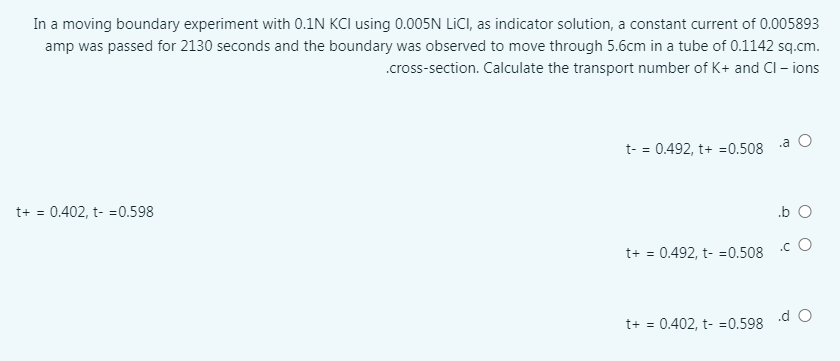 In a moving boundary experiment with 0.1N KCI using 0.005N LICI, as indicator solution, a constant current of 0.005893
amp was passed for 2130 seconds and the boundary was observed to move through 5.6cm in a tube of 0.1142 sq.cm.
.cross-section. Calculate the transport number of K+ and CI – ions
.a
t- = 0.492, t+ =0.508
t+ = 0.402, t- =0.598
.b O
.c O
t+ = 0.492, t- =0.508
.d O
t+ = 0.402, t- =0.598
