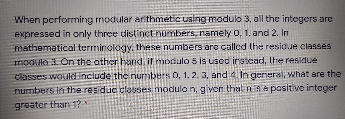 When performing modular arithmetic using modulo 3, all the integers are
expressed in only three distinct numbers, namely 0, 1, and 2. In
mathematical terminology, these numbers are called the residue classes
modulo 3. On the other hand, if modulo 5 is used instead, the residue
classes would include the numbers 0, 1, 2, 3, and 4. In general, what are the
numbers in the residue classes modulo n, given that n is a positive integer
greater than 1? *
